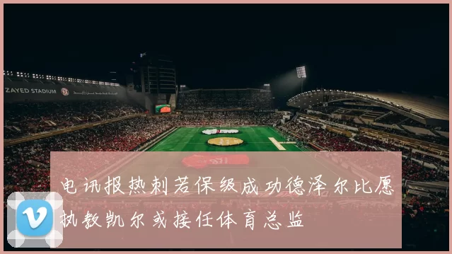 电讯报热刺若保级成功德泽尔比愿执教凯尔或接任体育总监