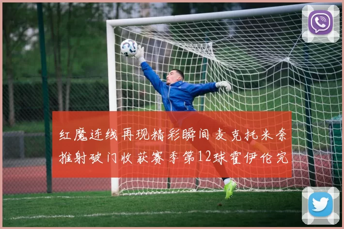 红魔连线再现精彩瞬间麦克托米奈推射破门收获赛季第12球霍伊伦完美助攻