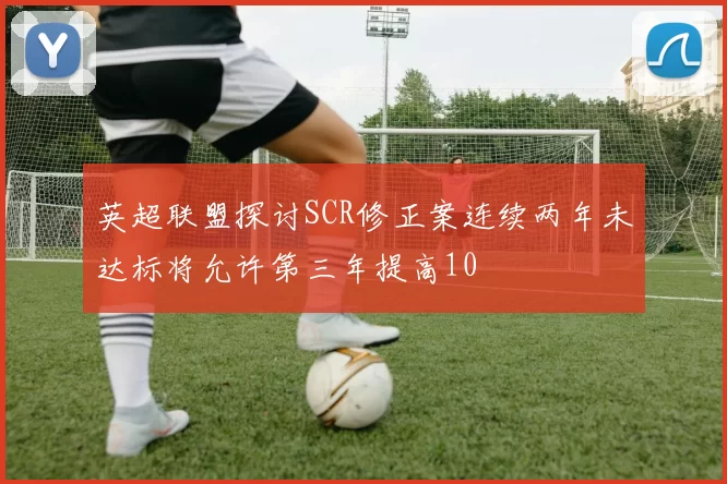 英超联盟探讨SCR修正案连续两年未达标将允许第三年提高10