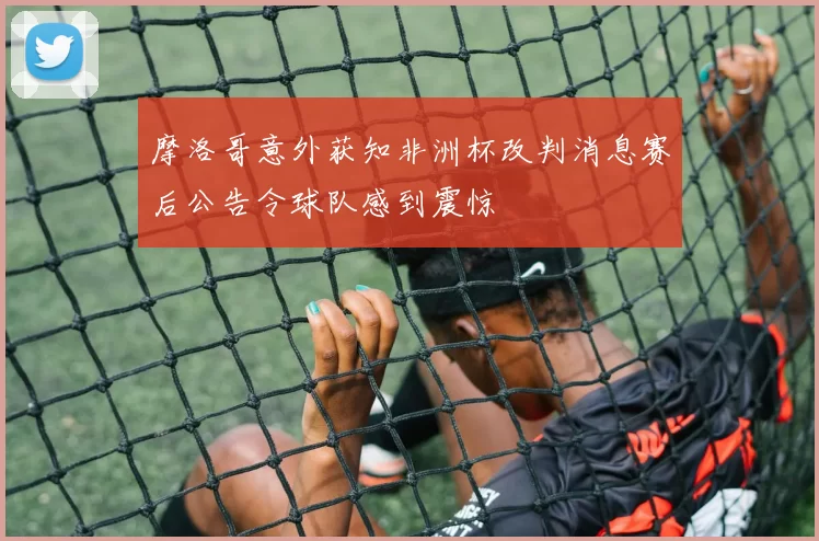 摩洛哥意外获知非洲杯改判消息赛后公告令球队感到震惊